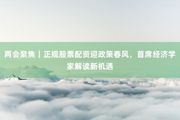 两会聚焦｜正规股票配资迎政策春风，首席经济学家解读新机遇