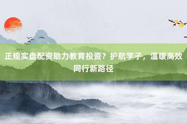 正规实盘配资助力教育投资？护航学子，温暖高效同行新路径