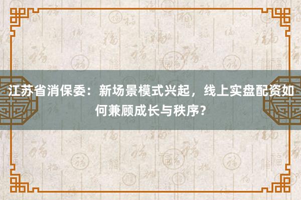 江苏省消保委：新场景模式兴起，线上实盘配资如何兼顾成长与秩序？