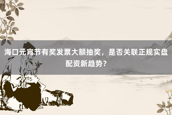 海口元宵节有奖发票大额抽奖，是否关联正规实盘配资新趋势？