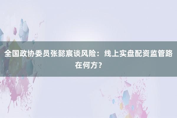 全国政协委员张懿宸谈风险：线上实盘配资监管路在何方？
