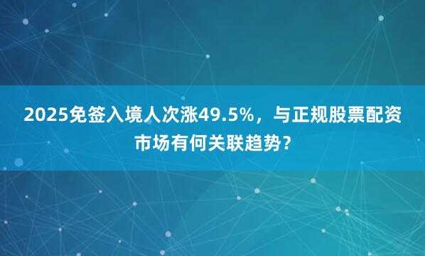 2025免签入境人次涨49.5%，与正规股票配资市场有何关联趋势？