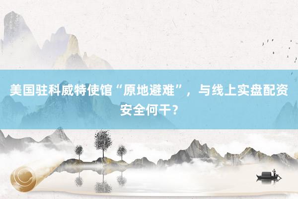 美国驻科威特使馆“原地避难”，与线上实盘配资安全何干？