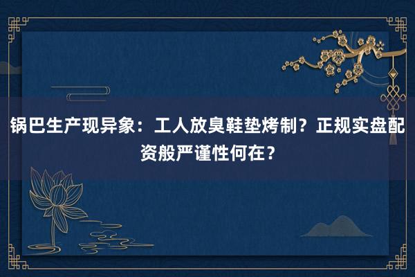 锅巴生产现异象：工人放臭鞋垫烤制？正规实盘配资般严谨性何在？