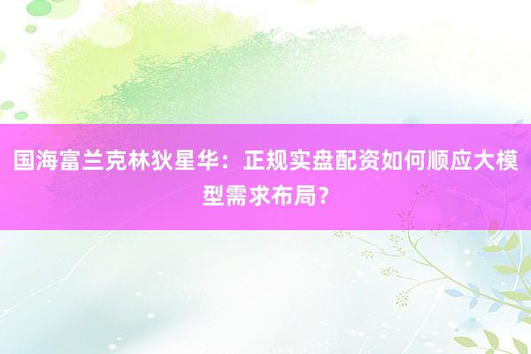 国海富兰克林狄星华：正规实盘配资如何顺应大模型需求布局？
