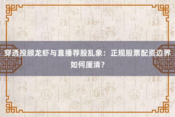 穿透投顾龙虾与直播荐股乱象：正规股票配资边界如何厘清？
