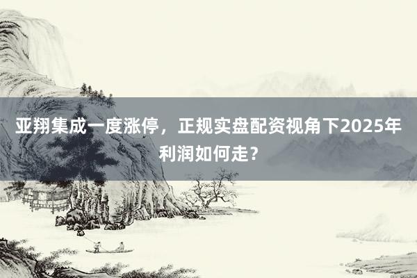 亚翔集成一度涨停，正规实盘配资视角下2025年利润如何走？