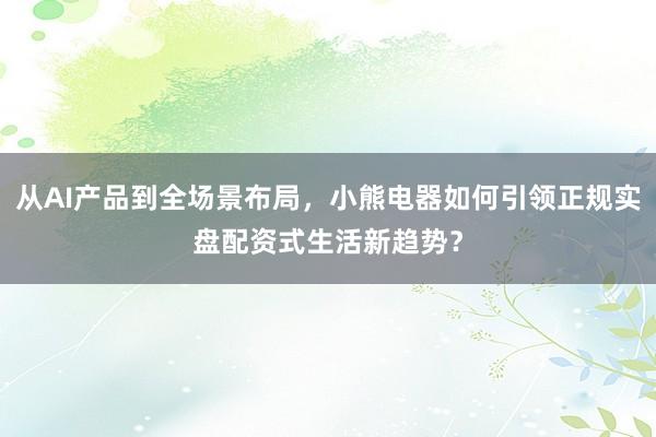 从AI产品到全场景布局，小熊电器如何引领正规实盘配资式生活新趋势？