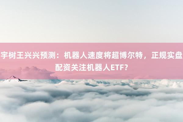 宇树王兴兴预测：机器人速度将超博尔特，正规实盘配资关注机器人ETF？