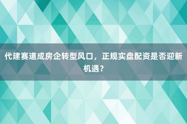 代建赛道成房企转型风口，正规实盘配资是否迎新机遇？