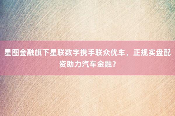 星图金融旗下星联数字携手联众优车，正规实盘配资助力汽车金融？