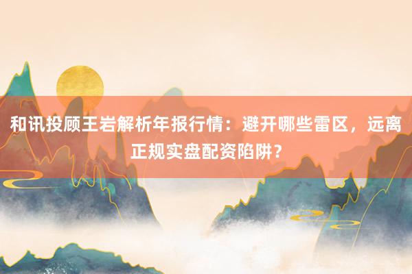 和讯投顾王岩解析年报行情：避开哪些雷区，远离正规实盘配资陷阱？