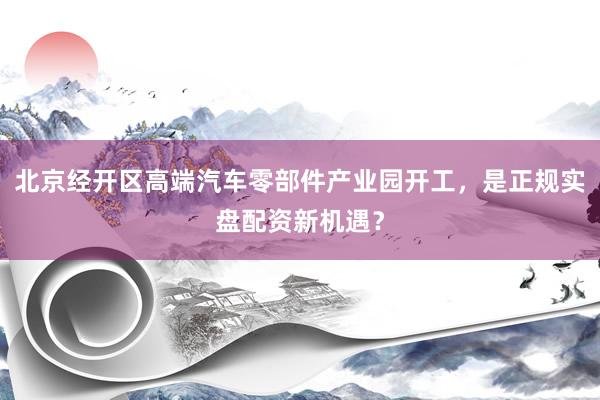北京经开区高端汽车零部件产业园开工，是正规实盘配资新机遇？