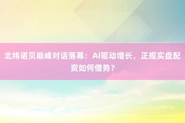 北纬诺贝巅峰对话落幕：AI驱动增长，正规实盘配资如何借势？