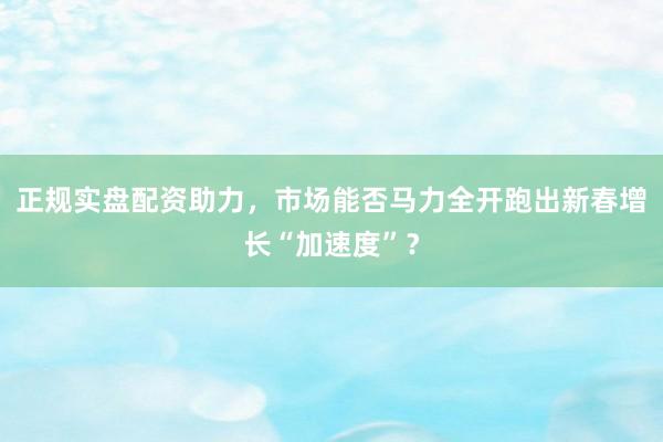 正规实盘配资助力，市场能否马力全开跑出新春增长“加速度”？