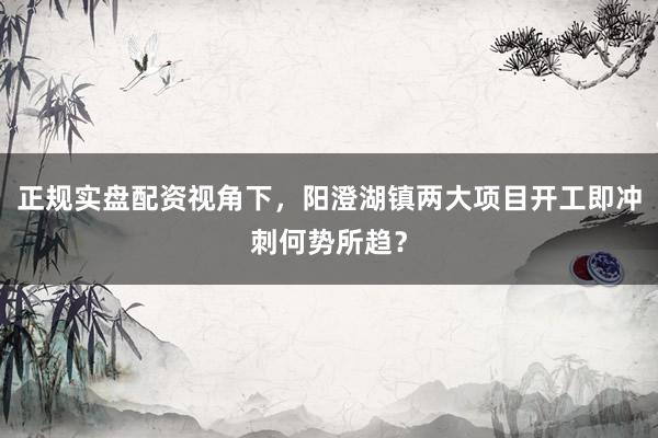 正规实盘配资视角下，阳澄湖镇两大项目开工即冲刺何势所趋？