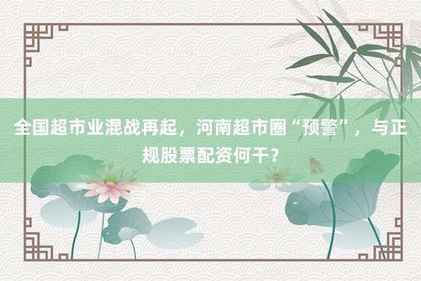 全国超市业混战再起，河南超市圈“预警”，与正规股票配资何干？
