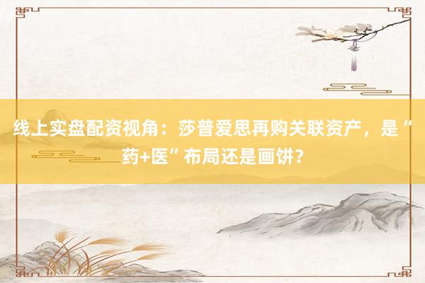 线上实盘配资视角：莎普爱思再购关联资产，是“药+医”布局还是画饼？