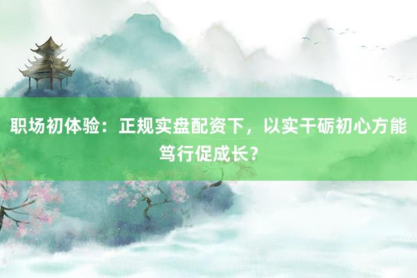 职场初体验：正规实盘配资下，以实干砺初心方能笃行促成长？