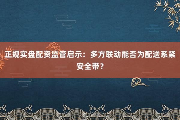 正规实盘配资监管启示：多方联动能否为配送系紧安全带？