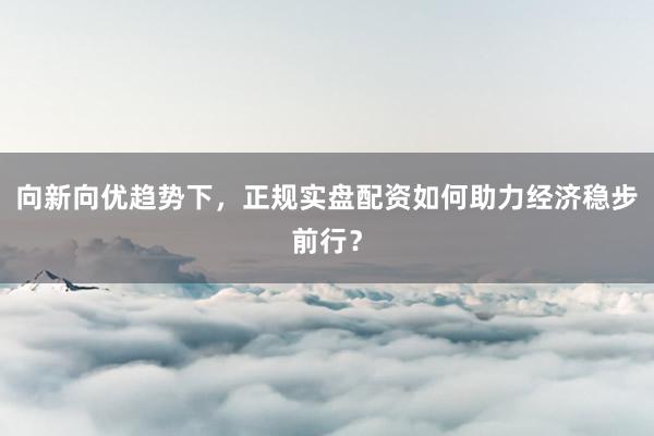 向新向优趋势下，正规实盘配资如何助力经济稳步前行？
