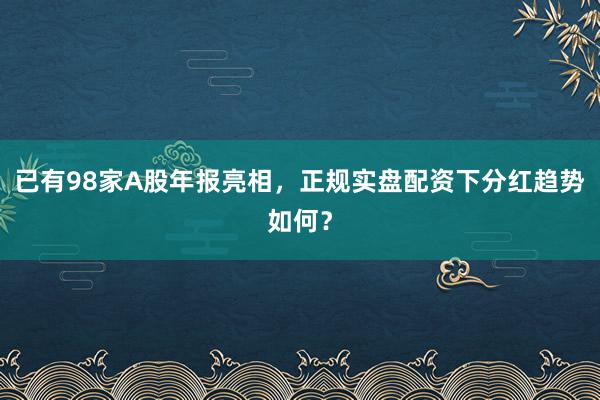 已有98家A股年报亮相，正规实盘配资下分红趋势如何？