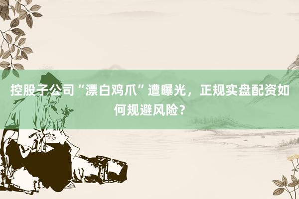 控股子公司“漂白鸡爪”遭曝光，正规实盘配资如何规避风险？