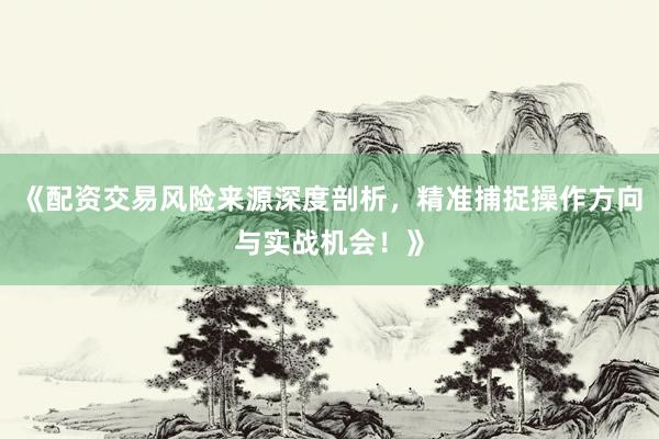 《配资交易风险来源深度剖析，精准捕捉操作方向与实战机会！》
