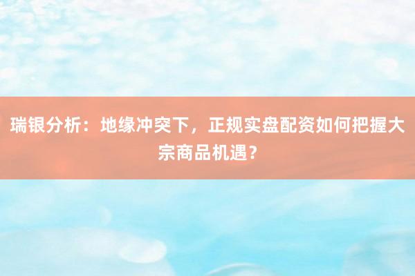 瑞银分析：地缘冲突下，正规实盘配资如何把握大宗商品机遇？