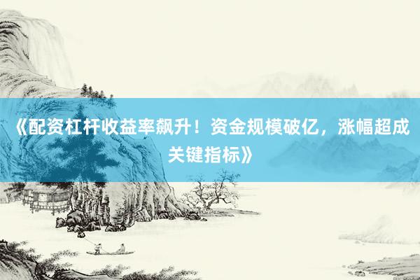 《配资杠杆收益率飙升！资金规模破亿，涨幅超成关键指标》