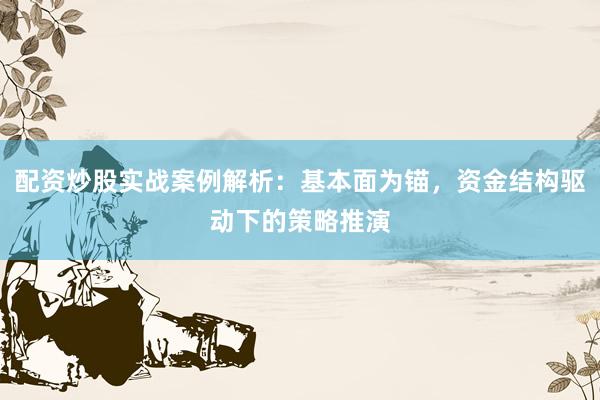配资炒股实战案例解析：基本面为锚，资金结构驱动下的策略推演