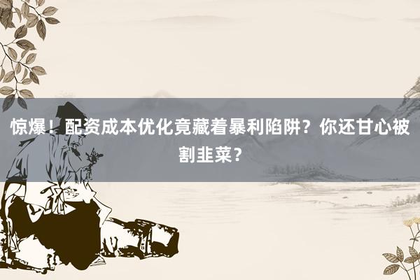 惊爆！配资成本优化竟藏着暴利陷阱？你还甘心被割韭菜？