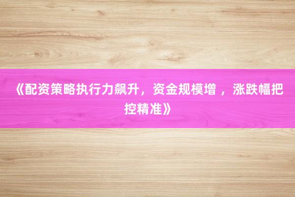 《配资策略执行力飙升，资金规模增 ，涨跌幅把控精准》