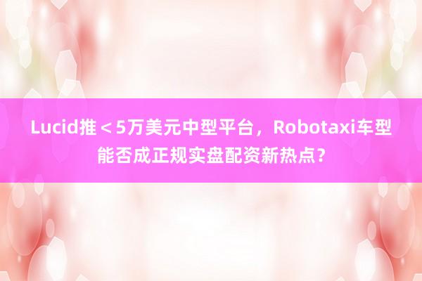 Lucid推＜5万美元中型平台，Robotaxi车型能否成正规实盘配资新热点？