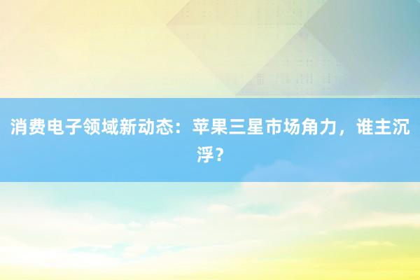 消费电子领域新动态：苹果三星市场角力，谁主沉浮？