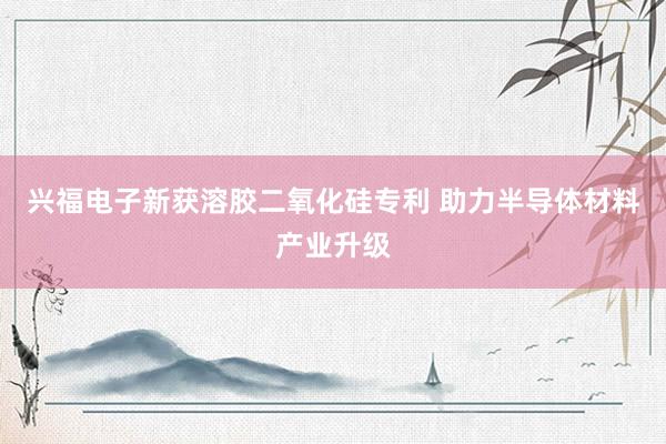 兴福电子新获溶胶二氧化硅专利 助力半导体材料产业升级