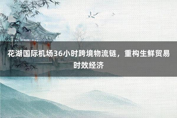 花湖国际机场36小时跨境物流链，重构生鲜贸易时效经济