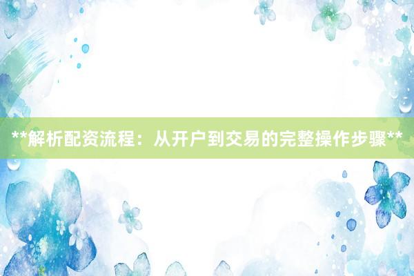 **解析配资流程：从开户到交易的完整操作步骤**