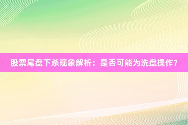 股票尾盘下杀现象解析：是否可能为洗盘操作？