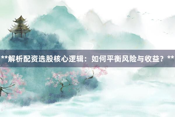 **解析配资选股核心逻辑：如何平衡风险与收益？**