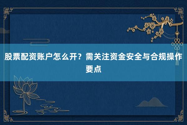 股票配资账户怎么开？需关注资金安全与合规操作要点