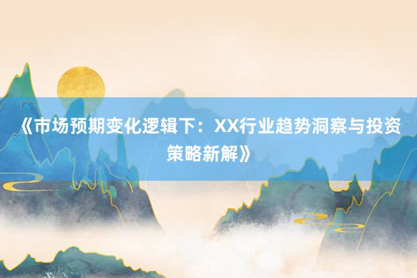 《市场预期变化逻辑下：XX行业趋势洞察与投资策略新解》