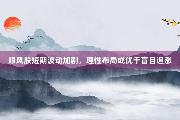 跟风股短期波动加剧,理性布局或优于盲目追涨