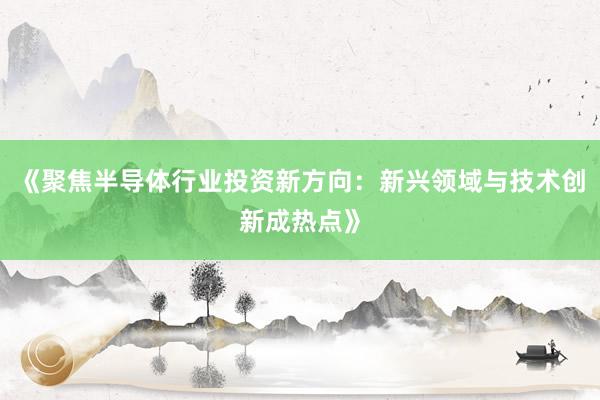 《聚焦半导体行业投资新方向:新兴领域与技术创新成热点》