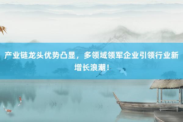 产业链龙头优势凸显，多领域领军企业引领行业新增长浪潮！