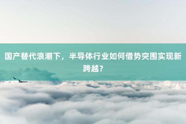 国产替代浪潮下,半导体行业如何借势突围实现新跨越?