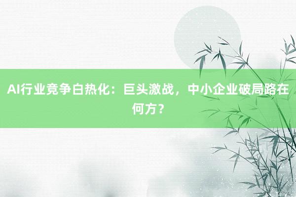 AI行业竞争白热化:巨头激战,中小企业破局路在何方?