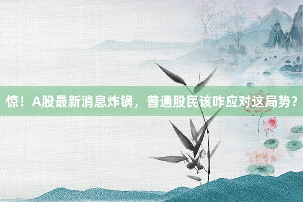 惊！A股最新消息炸锅，普通股民该咋应对这局势？