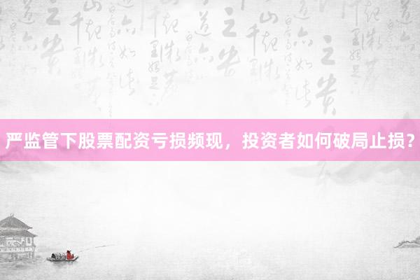 严监管下股票配资亏损频现，投资者如何破局止损？