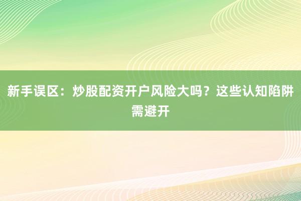 新手误区：炒股配资开户风险大吗？这些认知陷阱需避开